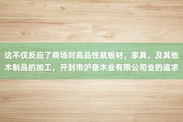 这不仅反应了商场对高品性就板材,家具,及其他木制品的加工,开封市沪奋木业有限公司业的追求