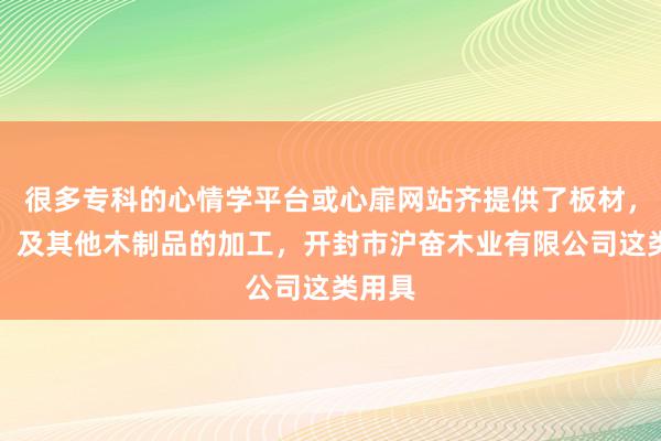 很多专科的心情学平台或心扉网站齐提供了板材,家具,及其他木制品的加工,开封市沪奋木业有限公司这类用具