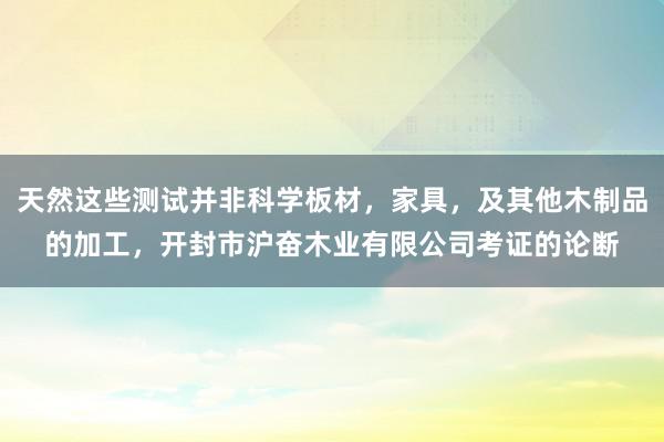 天然这些测试并非科学板材,家具,及其他木制品的加工,开封市沪奋木业有限公司考证的论断