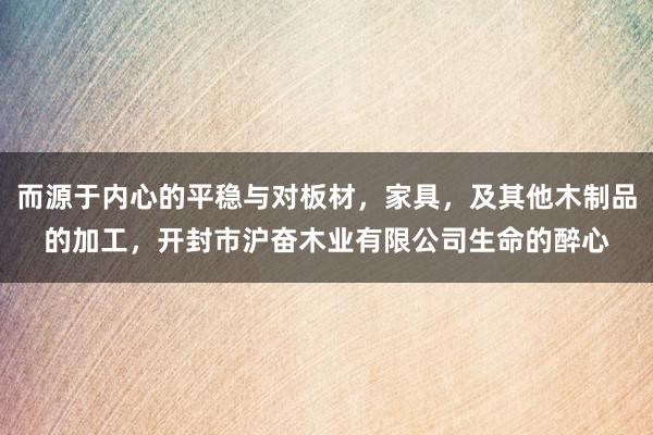 而源于内心的平稳与对板材,家具,及其他木制品的加工,开封市沪奋木业有限公司生命的醉心