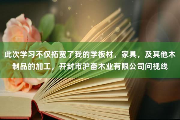 此次学习不仅拓宽了我的学板材,家具,及其他木制品的加工,开封市沪奋木业有限公司问视线
