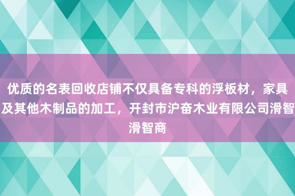 优质的名表回收店铺不仅具备专科的浮板材，家具，及其他木制品的加工，开封市沪奋木业有限公司滑智商