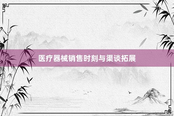 医疗器械销售时刻与渠谈拓展